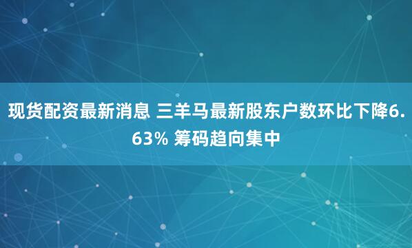 现货配资最新消息 三羊马最新股东户数环比下降6.63% 筹码趋向集中