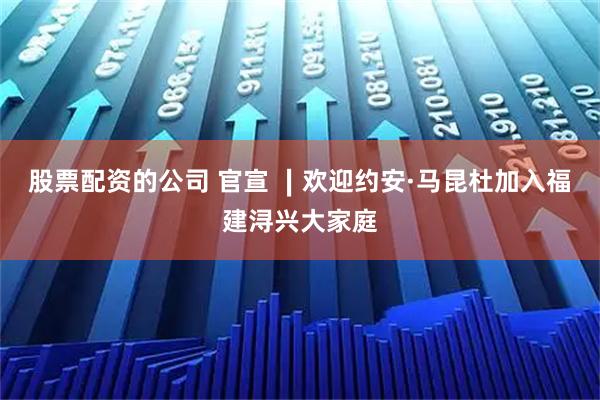 股票配资的公司 官宣 ∣欢迎约安·马昆杜加入福建浔兴大家庭