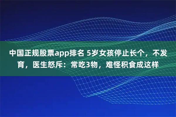 中国正规股票app排名 5岁女孩停止长个，不发育，医生怒斥：常吃3物，难怪积食成这样