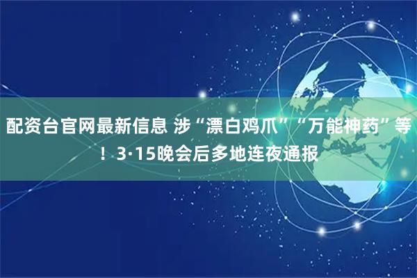 配资台官网最新信息 涉“漂白鸡爪”“万能神药”等！3·15晚会后多地连夜通报