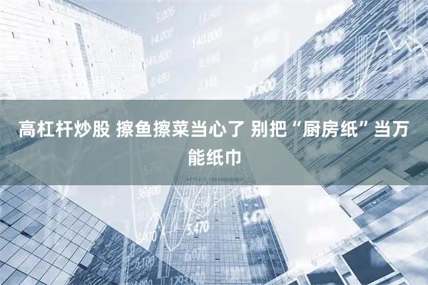 高杠杆炒股 擦鱼擦菜当心了 别把“厨房纸”当万能纸巾