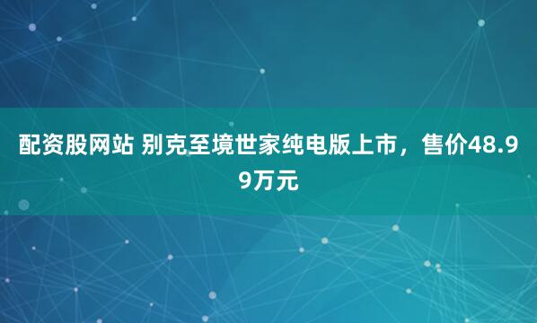 配资股网站 别克至境世家纯电版上市，售价48.99万元