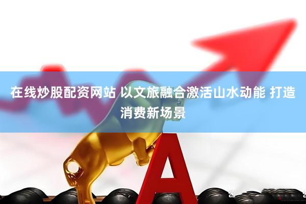 在线炒股配资网站 以文旅融合激活山水动能 打造消费新场景