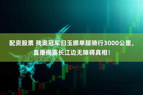 配资股票 残奥冠军归玉娜单腿骑行3000公里，直播揭露长江边无障碍真相！