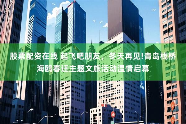 股票配资在线 起飞吧朋友，冬天再见!青岛栈桥海鸥春迁主题文旅活动温情启幕