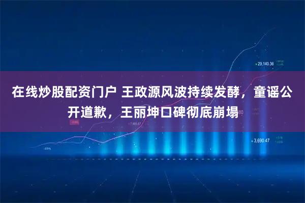 在线炒股配资门户 王政源风波持续发酵，童谣公开道歉，王丽坤口碑彻底崩塌