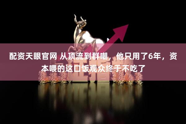配资天眼官网 从顶流到群嘲，他只用了6年，资本喂的这口饭观众终于不吃了