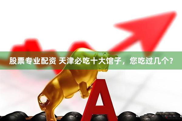 股票专业配资 天津必吃十大馆子，您吃过几个？