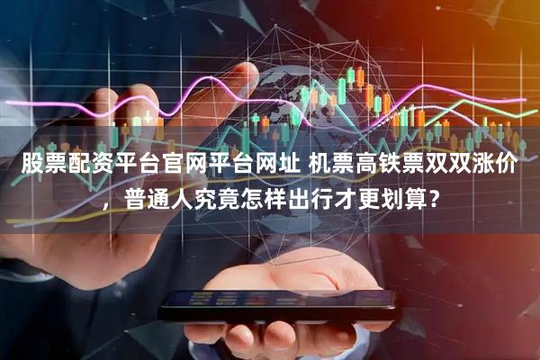 股票配资平台官网平台网址 机票高铁票双双涨价，普通人究竟怎样出行才更划算？