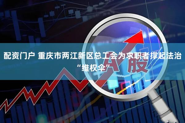 配资门户 重庆市两江新区总工会为求职者撑起法治“维权伞”