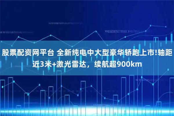 股票配资网平台 全新纯电中大型豪华轿跑上市!轴距近3米+激光雷达，续航超900km