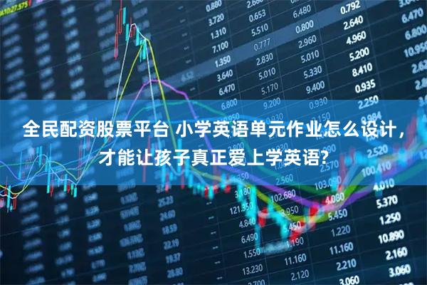 全民配资股票平台 小学英语单元作业怎么设计，才能让孩子真正爱上学英语?