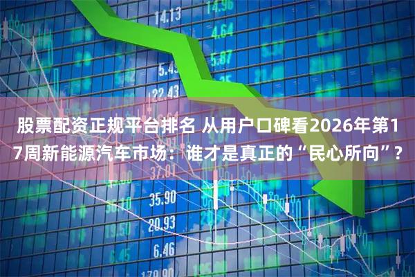股票配资正规平台排名 从用户口碑看2026年第17周新能源汽车市场：谁才是真正的“民心所向”?