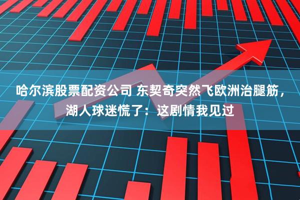 哈尔滨股票配资公司 东契奇突然飞欧洲治腿筋，湖人球迷慌了：这剧情我见过