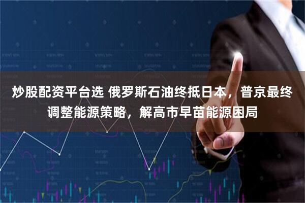 炒股配资平台选 俄罗斯石油终抵日本，普京最终调整能源策略，解高市早苗能源困局