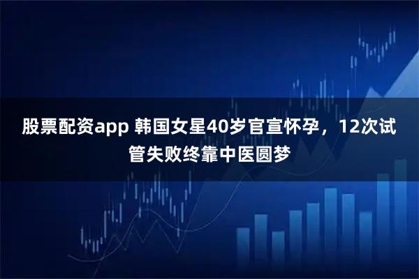 股票配资app 韩国女星40岁官宣怀孕，12次试管失败终靠中医圆梦