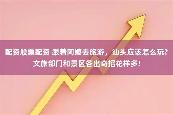 配资股票配资 跟着阿嬷去旅游，汕头应该怎么玩?文旅部门和景区各出奇招花样多!