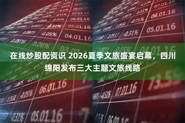 在线炒股配资识 2026夏季文旅盛宴启幕，四川绵阳发布三大主题文旅线路
