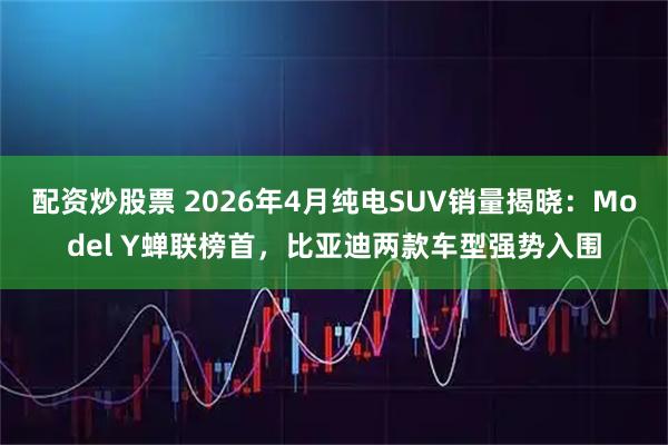 配资炒股票 2026年4月纯电SUV销量揭晓：Model Y蝉联榜首，比亚迪两款车型强势入围