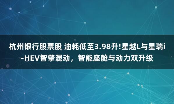 杭州银行股票股 油耗低至3.98升!星越L与星瑞i-HEV智擎混动，智能座舱与动力双升级