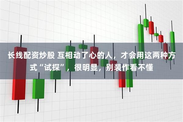 长线配资炒股 互相动了心的人，才会用这两种方式“试探”，很明显，别装作看不懂