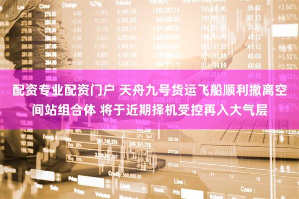 配资专业配资门户 天舟九号货运飞船顺利撤离空间站组合体 将于近期择机受控再入大气层