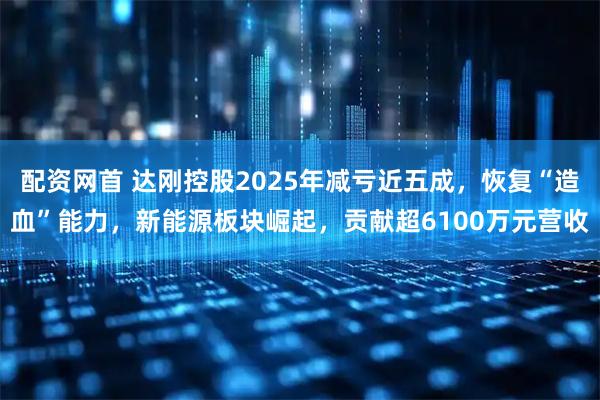 配资网首 达刚控股2025年减亏近五成，恢复“造血”能力，新能源板块崛起，贡献超6100万元营收