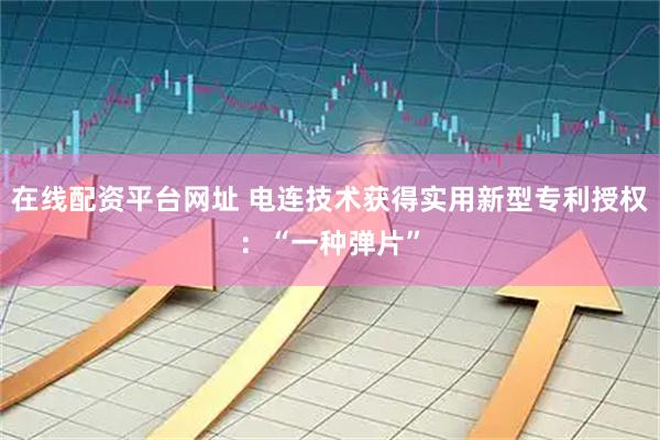 在线配资平台网址 电连技术获得实用新型专利授权：“一种弹片”