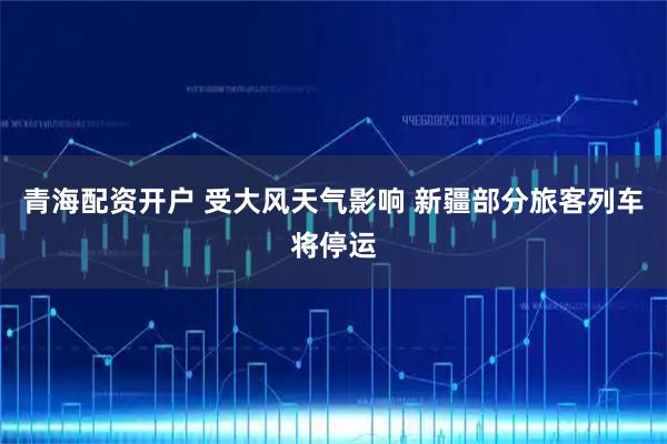 青海配资开户 受大风天气影响 新疆部分旅客列车将停运
