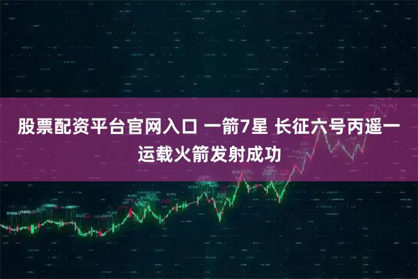 股票配资平台官网入口 一箭7星 长征六号丙遥一运载火箭发射成功