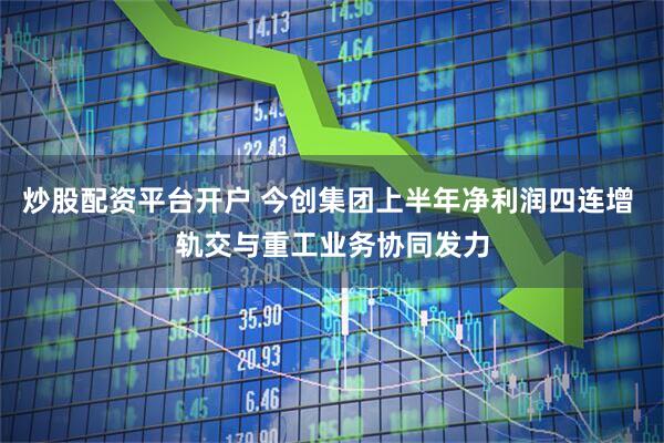 炒股配资平台开户 今创集团上半年净利润四连增 轨交与重工业务协同发力