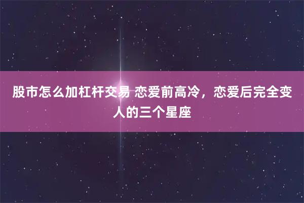 股市怎么加杠杆交易 恋爱前高冷，恋爱后完全变人的三个星座