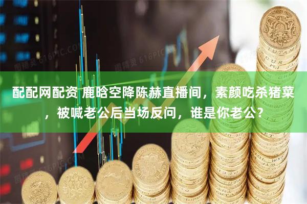 配配网配资 鹿晗空降陈赫直播间，素颜吃杀猪菜，被喊老公后当场反问，谁是你老公？