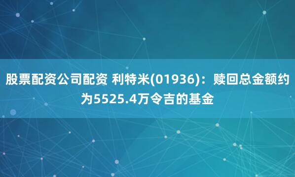 股票配资公司配资 利特米(01936)：赎回总金额约为5525.4万令吉的基金