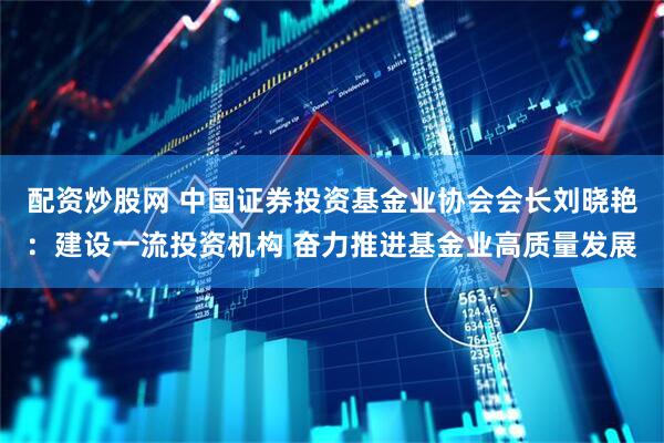 配资炒股网 中国证券投资基金业协会会长刘晓艳：建设一流投资机构 奋力推进基金业高质量发展